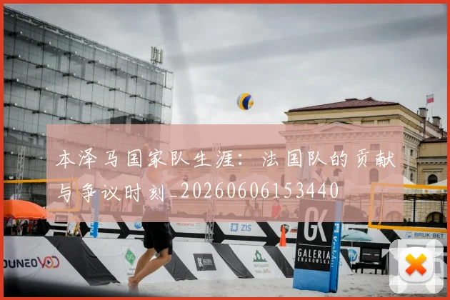 本泽马国家队生涯:法国队的贡献与争议时刻_20260606153440