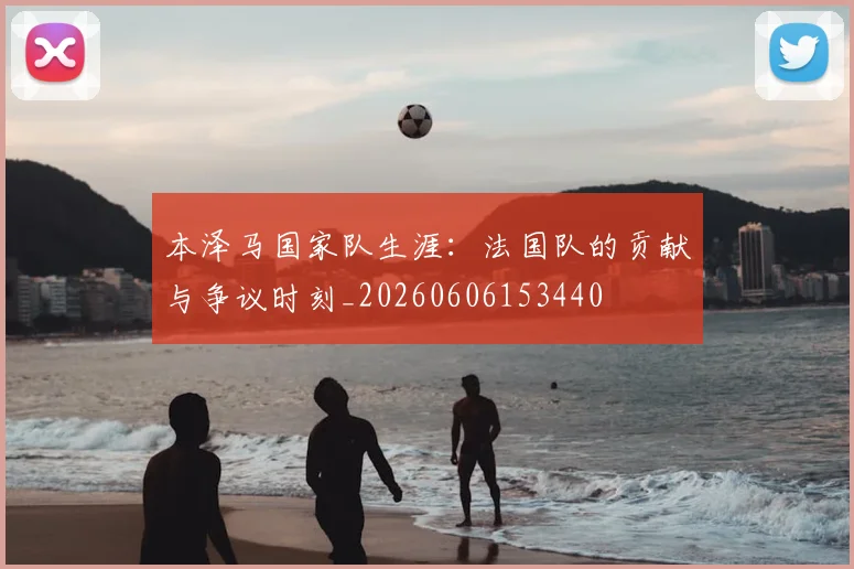 本泽马国家队生涯:法国队的贡献与争议时刻_20260606153440